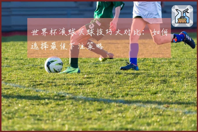 世界杯滚球买球技巧大对比：如何选择最佳下注策略